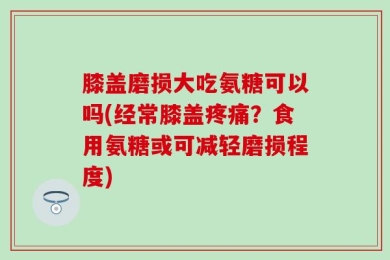膝盖磨损大吃氨糖可以吗(经常膝盖疼痛？食用氨糖或可减轻磨损程度)