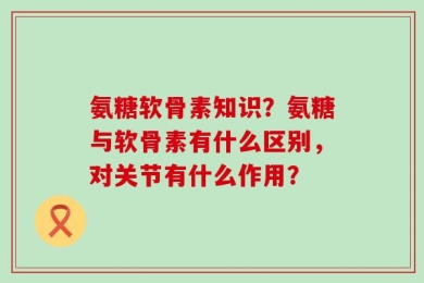 氨糖软骨素知识？氨糖与软骨素有什么区别，对关节有什么作用？