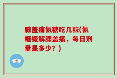 膝盖痛氨糖吃几粒(氨糖缓解膝盖痛，每日剂量是多少？)
