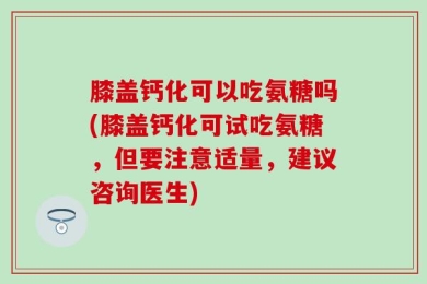 膝盖钙化可以吃氨糖吗(膝盖钙化可试吃氨糖，但要注意适量，建议咨询医生)