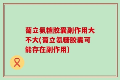 葡立氨糖胶囊副作用大不大(葡立氨糖胶囊可能存在副作用)