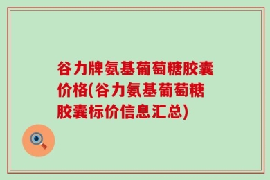 谷力牌氨基葡萄糖胶囊价格(谷力氨基葡萄糖胶囊标价信息汇总)