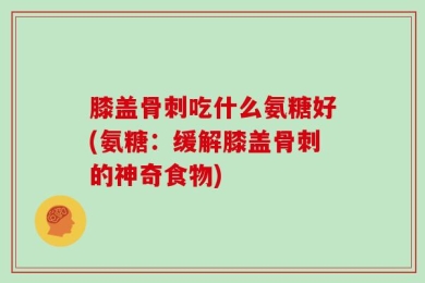 膝盖骨刺吃什么氨糖好(氨糖：缓解膝盖骨刺的神奇食物)