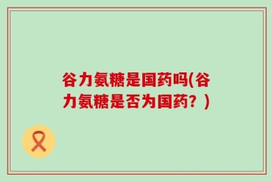 谷力氨糖是国药吗(谷力氨糖是否为国药？)