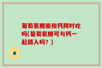 葡萄氨糖能和钙同时吃吗(葡萄氨糖可与钙一起摄入吗？)