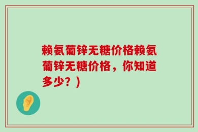 赖氨葡锌无糖价格赖氨葡锌无糖价格，你知道多少？)