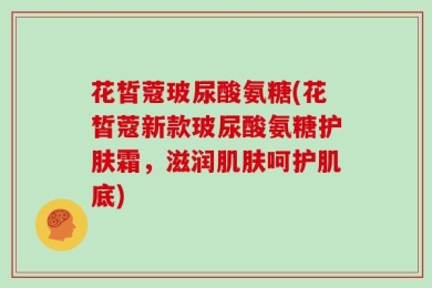 花皙蔻玻尿酸氨糖(花皙蔻新款玻尿酸氨糖护肤霜，滋润肌肤呵护肌底)