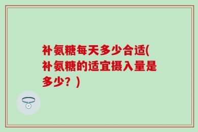 补氨糖每天多少合适(补氨糖的适宜摄入量是多少？)