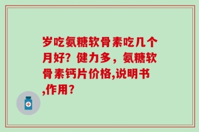 岁吃氨糖软骨素吃几个月好？健力多，氨糖软骨素钙片价格,说明书,作用？