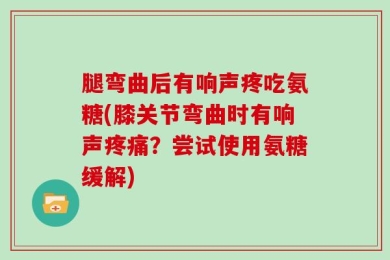 腿弯曲后有响声疼吃氨糖(膝关节弯曲时有响声疼痛？尝试使用氨糖缓解)