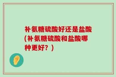 补氨糖硫酸好还是盐酸(补氨糖硫酸和盐酸哪种更好？)