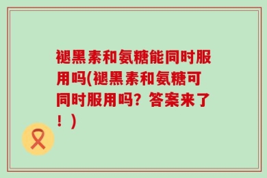 褪黑素和氨糖能同时服用吗(褪黑素和氨糖可同时服用吗？答案来了！)
