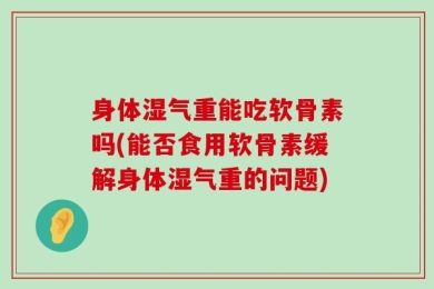 身体湿气重能吃软骨素吗(能否食用软骨素缓解身体湿气重的问题)