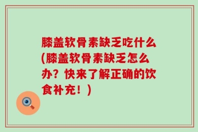 膝盖软骨素缺乏吃什么(膝盖软骨素缺乏怎么办？快来了解正确的饮食补充！)