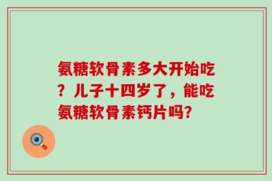 氨糖软骨素多大开始吃？儿子十四岁了，能吃氨糖软骨素钙片吗？