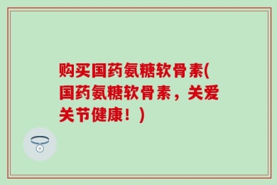 购买国药氨糖软骨素(国药氨糖软骨素，关爱关节健康！)