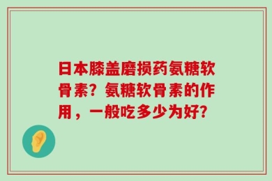 日本膝盖磨损药氨糖软骨素？氨糖软骨素的作用，一般吃多少为好？