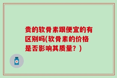 贵的软骨素跟便宜的有区别吗(软骨素的价格是否影响其质量？)