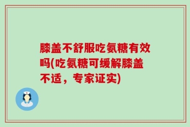 膝盖不舒服吃氨糖有效吗(吃氨糖可缓解膝盖不适，专家证实)