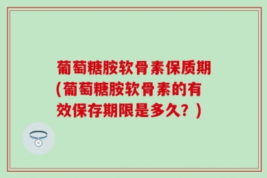 葡萄糖胺软骨素保质期(葡萄糖胺软骨素的有效保存期限是多久？)