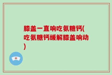 膝盖一直响吃氨糖钙(吃氨糖钙缓解膝盖响动)