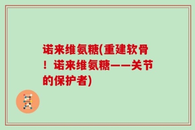 诺来维氨糖(重建软骨！诺来维氨糖——关节的保护者)