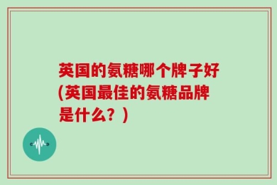 英国的氨糖哪个牌子好(英国最佳的氨糖品牌是什么？)