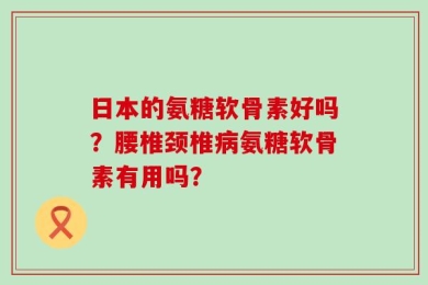 日本的氨糖软骨素好吗？腰椎颈椎病氨糖软骨素有用吗？