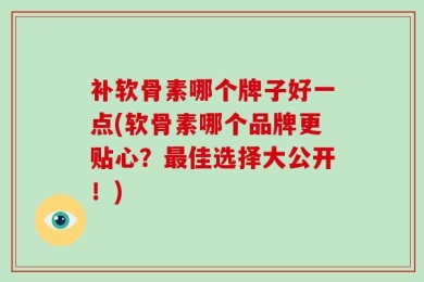 补软骨素哪个牌子好一点(软骨素哪个品牌更贴心？最佳选择大公开！)