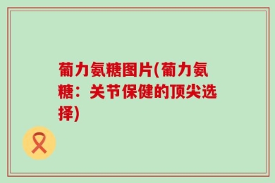 葡力氨糖图片(葡力氨糖：关节保健的顶尖选择)
