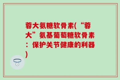 蓉大氨糖软骨素(“蓉大”氨基葡萄糖软骨素：保护关节健康的利器)