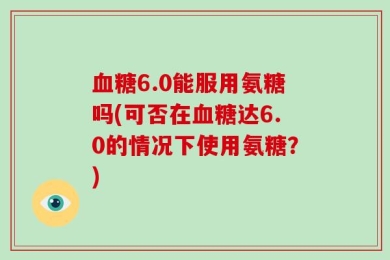 血糖6.0能服用氨糖吗(可否在血糖达6.0的情况下使用氨糖？)