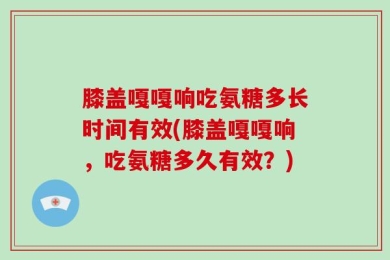 膝盖嘎嘎响吃氨糖多长时间有效(膝盖嘎嘎响，吃氨糖多久有效？)