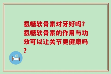 氨糖软骨素对牙好吗？氨糖软骨素的作用与功效可以让关节更健康吗？