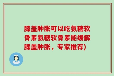 膝盖肿胀可以吃氨糖软骨素氨糖软骨素能缓解膝盖肿胀，专家推荐)