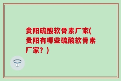 贵阳硫酸软骨素厂家(贵阳有哪些硫酸软骨素厂家？)