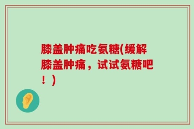 膝盖肿痛吃氨糖(缓解膝盖肿痛，试试氨糖吧！)