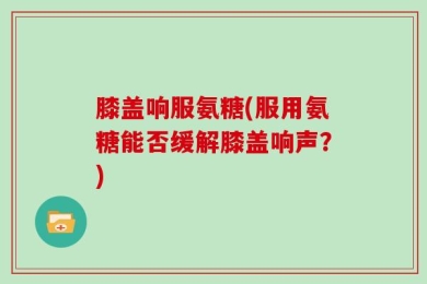 膝盖响服氨糖(服用氨糖能否缓解膝盖响声？)