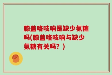 膝盖咯吱响是缺少氨糖吗(膝盖咯吱响与缺少氨糖有关吗？)