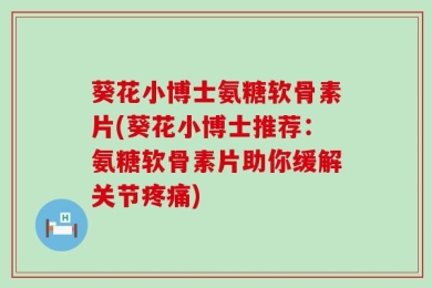 葵花小博士氨糖软骨素片(葵花小博士推荐：氨糖软骨素片助你缓解关节疼痛)