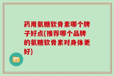 药用氨糖软骨素哪个牌子好点(推荐哪个品牌的氨糖软骨素对身体更好)