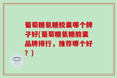 葡萄糖氨糖胶囊哪个牌子好(葡萄糖氨糖胶囊品牌排行，推荐哪个好？)
