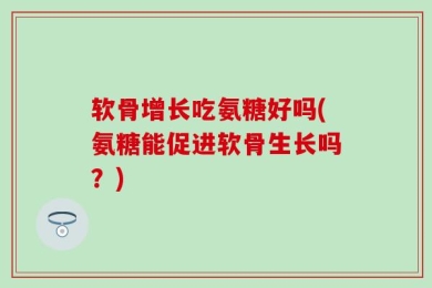 软骨增长吃氨糖好吗(氨糖能促进软骨生长吗？)