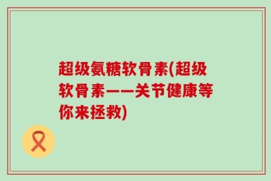 超级氨糖软骨素(超级软骨素——关节健康等你来拯救)