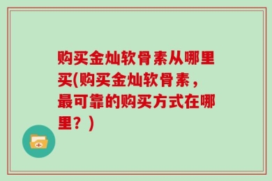 购买金灿软骨素从哪里买(购买金灿软骨素，最可靠的购买方式在哪里？)