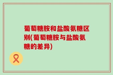 葡萄糖胺和盐酸氨糖区别(葡萄糖胺与盐酸氨糖的差异)