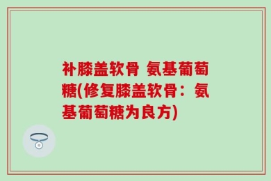 补膝盖软骨 氨基葡萄糖(修复膝盖软骨：氨基葡萄糖为良方)