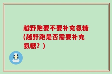 越野跑要不要补充氨糖(越野跑是否需要补充氨糖？)