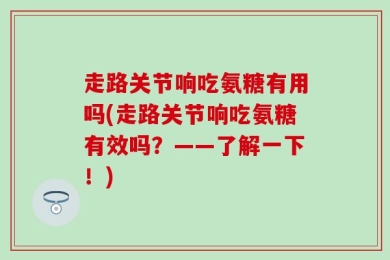 走路关节响吃氨糖有用吗(走路关节响吃氨糖有效吗？——了解一下！)