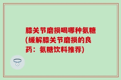 膝关节磨损喝哪种氨糖(缓解膝关节磨损的良药：氨糖饮料推荐)